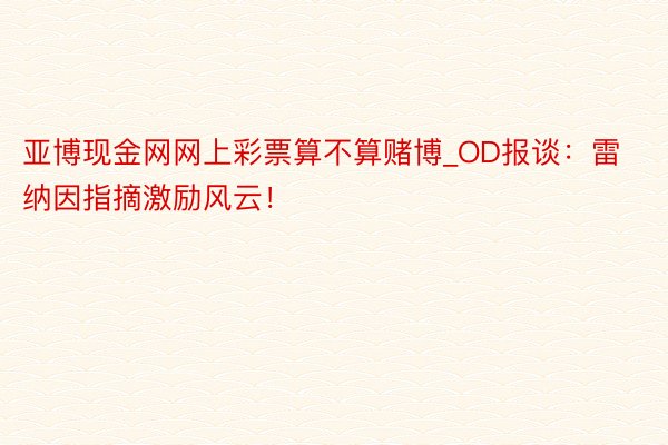 亚博现金网网上彩票算不算赌博_OD报谈：雷纳因指摘激励风云！