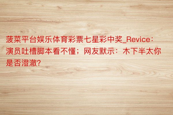 菠菜平台娱乐体育彩票七星彩中奖_Revice：演员吐槽脚本看不懂；网友默示：木下半太你是否澄澈？