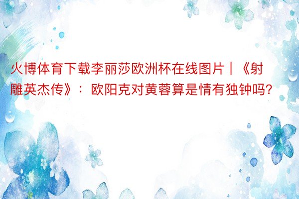 火博体育下载李丽莎欧洲杯在线图片 | 《射雕英杰传》：欧阳克对黄蓉算是情有独钟吗？