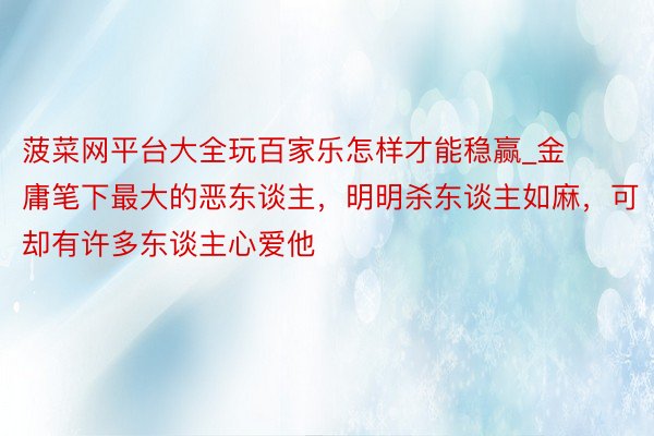 菠菜网平台大全玩百家乐怎样才能稳赢_金庸笔下最大的恶东谈主，明明杀东谈主如麻，可却有许多东谈主心爱他