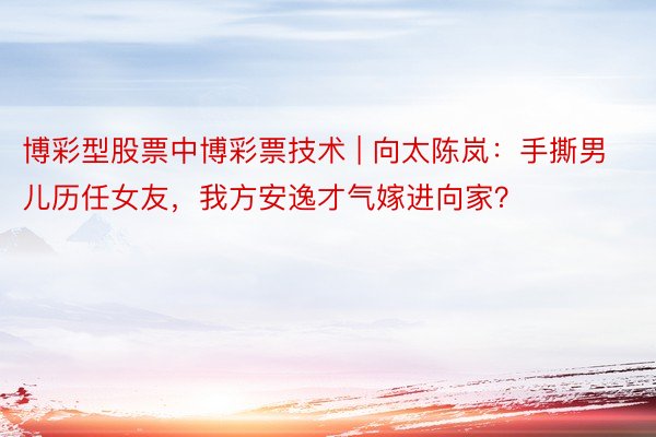 博彩型股票中博彩票技术 | 向太陈岚：手撕男儿历任女友，我方安逸才气嫁进向家？