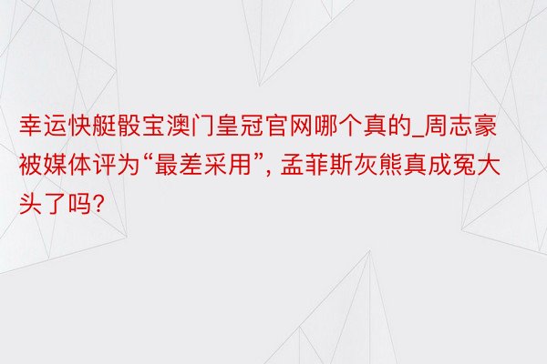 幸运快艇骰宝澳门皇冠官网哪个真的_周志豪被媒体评为“最差采用”, 孟菲斯灰熊真成冤大头了吗?