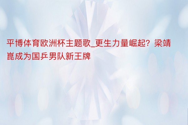 平博体育欧洲杯主题歌_更生力量崛起？梁靖崑成为国乒男队新王牌