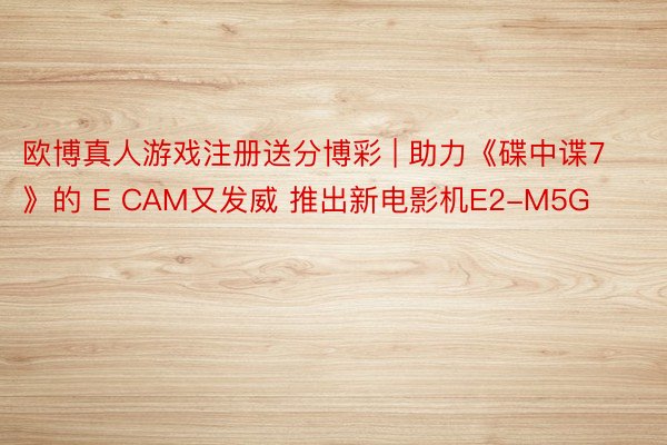 欧博真人游戏注册送分博彩 | 助力《碟中谍7》的 E CAM又发威 推出新电影机E2-M5G