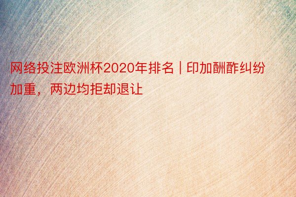 网络投注欧洲杯2020年排名 | 印加酬酢纠纷加重，两边均拒却退让