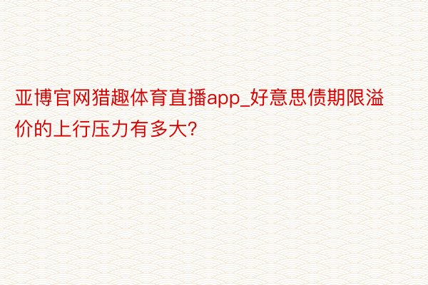 亚博官网猎趣体育直播app_好意思债期限溢价的上行压力有多大？