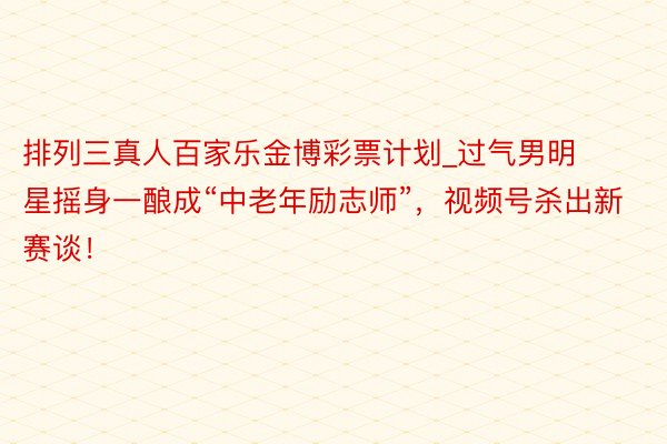 排列三真人百家乐金博彩票计划_过气男明星摇身一酿成“中老年励志师”，视频号杀出新赛谈！