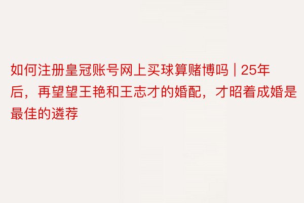 如何注册皇冠账号网上买球算赌博吗 | 25年后，再望望王艳和王志才的婚配，才昭着成婚是最佳的遴荐