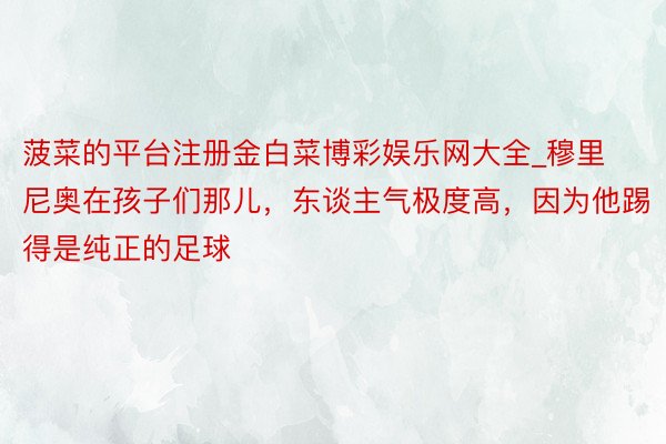 菠菜的平台注册金白菜博彩娱乐网大全_穆里尼奥在孩子们那儿，东谈主气极度高，因为他踢得是纯正的足球