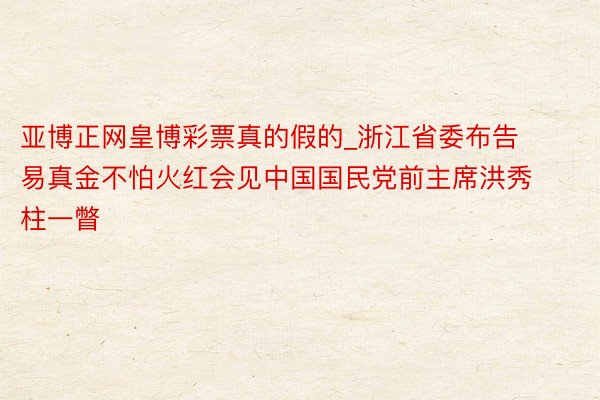 亚博正网皇博彩票真的假的_浙江省委布告易真金不怕火红会见中国国民党前主席洪秀柱一瞥