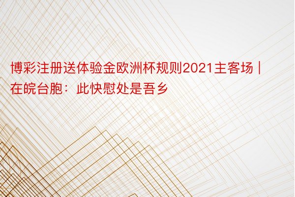 博彩注册送体验金欧洲杯规则2021主客场 | 在皖台胞：此快慰处是吾乡