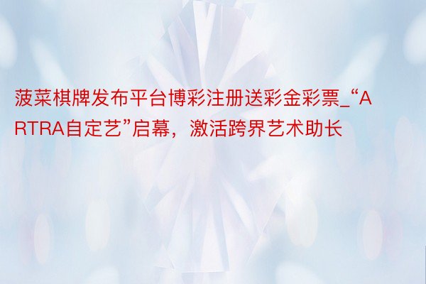 菠菜棋牌发布平台博彩注册送彩金彩票_“ARTRA自定艺”启幕，激活跨界艺术助长