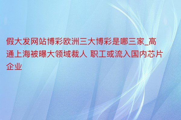 假大发网站博彩欧洲三大博彩是哪三家_高通上海被曝大领域裁人 职工或流入国内芯片企业