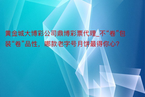 黄金城大博彩公司鼎博彩票代理_不“卷”包装“卷”品性，哪款老字号月饼最得你心？