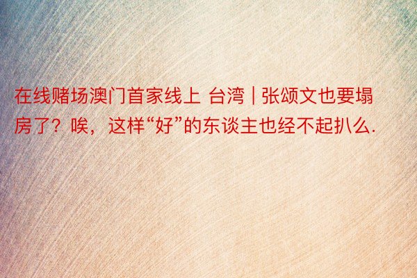 在线赌场澳门首家线上 台湾 | 张颂文也要塌房了？唉，这样“好”的东谈主也经不起扒么.