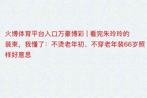 火博体育平台入口万豪博彩 | 看完朱玲玲的装束，我懂了：不烫老年初、不穿老年装66岁照样好意思