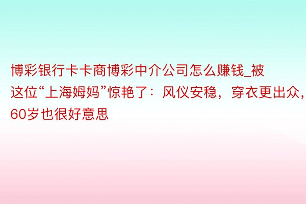 博彩银行卡卡商博彩中介公司怎么赚钱_被这位“上海姆妈”惊艳了：风仪安稳，穿衣更出众，60岁也很好意思