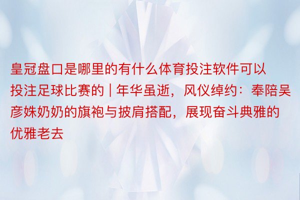 皇冠盘口是哪里的有什么体育投注软件可以投注足球比赛的 | 年华虽逝，风仪绰约：奉陪吴彦姝奶奶的旗袍与披肩搭配，展现奋斗典雅的优雅老去