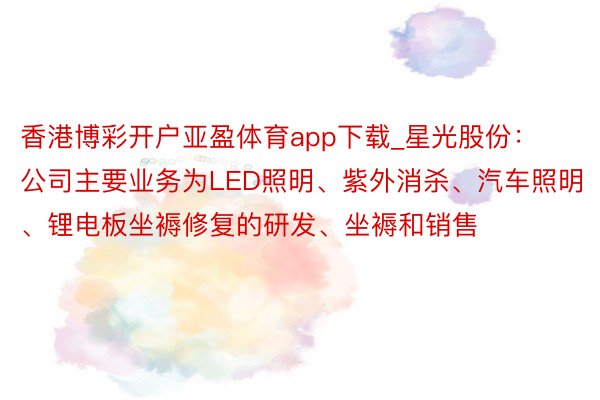 香港博彩开户亚盈体育app下载_星光股份：公司主要业务为LED照明、紫外消杀、汽车照明、锂电板坐褥修复的研发、坐褥和销售
