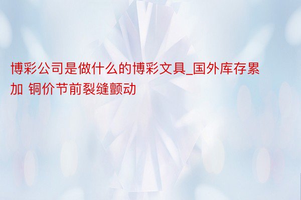 博彩公司是做什么的博彩文具_国外库存累加 铜价节前裂缝颤动