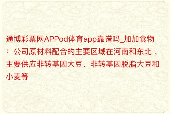 通博彩票网APPod体育app靠谱吗_加加食物：公司原材料配合的主要区域在河南和东北 ，主要供应非转基因大豆、非转基因脱脂大豆和小麦等