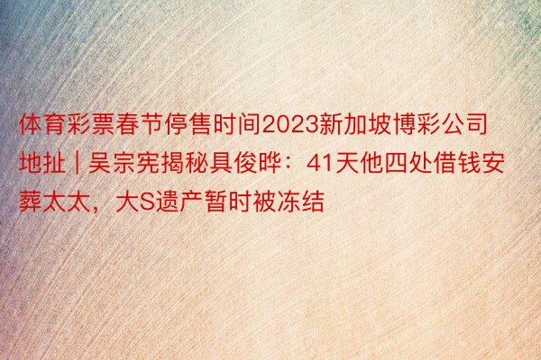 体育彩票春节停售时间2023新加坡博彩公司地扯 | 吴宗宪揭秘具俊晔：41天他四处借钱安葬太太，大S遗产暂时被冻结