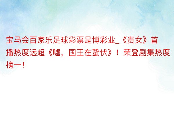 宝马会百家乐足球彩票是博彩业_《贵女》首播热度远超《嘘，国王在蛰伏》！荣登剧集热度榜一！