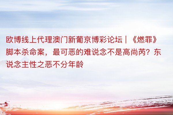 欧博线上代理澳门新葡京博彩论坛 | 《燃罪》脚本杀命案，最可恶的难说念不是高尚芮？东说念主性之恶不分年龄