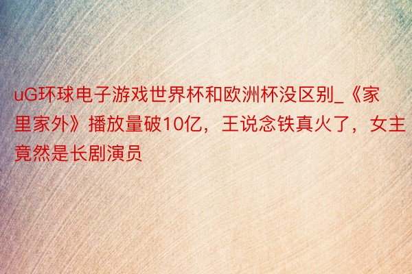 uG环球电子游戏世界杯和欧洲杯没区别_《家里家外》播放量破10亿，王说念铁真火了，女主竟然是长剧演员