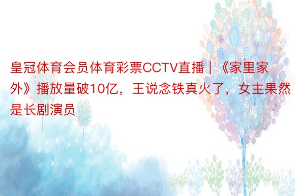 皇冠体育会员体育彩票CCTV直播 | 《家里家外》播放量破10亿，王说念铁真火了，女主果然是长剧演员