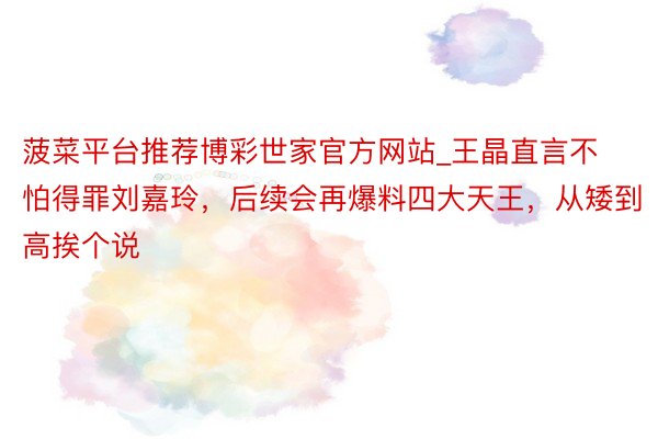 菠菜平台推荐博彩世家官方网站_王晶直言不怕得罪刘嘉玲，后续会再爆料四大天王，从矮到高挨个说