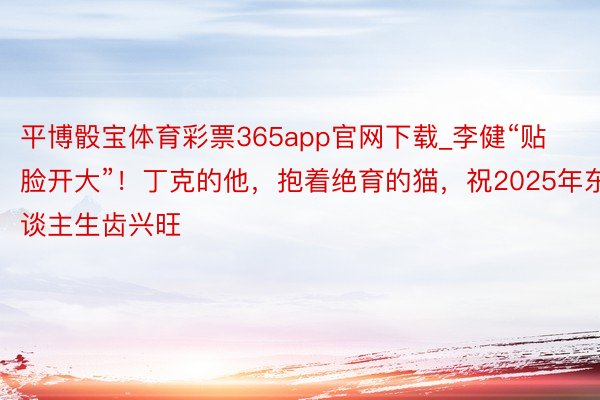 平博骰宝体育彩票365app官网下载_李健“贴脸开大”！丁克的他，抱着绝育的猫，祝2025年东谈主生齿兴旺